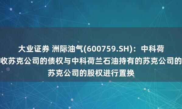大业证券 洲际油气(600759.SH)：中科荷兰能源拟将应收苏克公司的债权与中科荷兰石油持有的苏克公司的股权进行置换