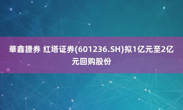 華鑫證券 红塔证券(601236.SH)拟1亿元至2亿元回购股份