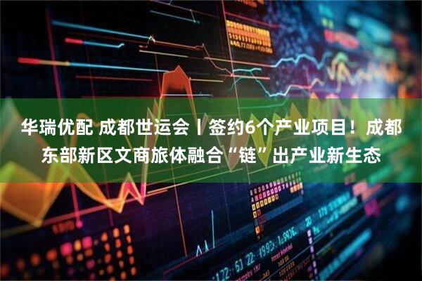 华瑞优配 成都世运会丨签约6个产业项目！成都东部新区文商旅体融合“链”出产业新生态
