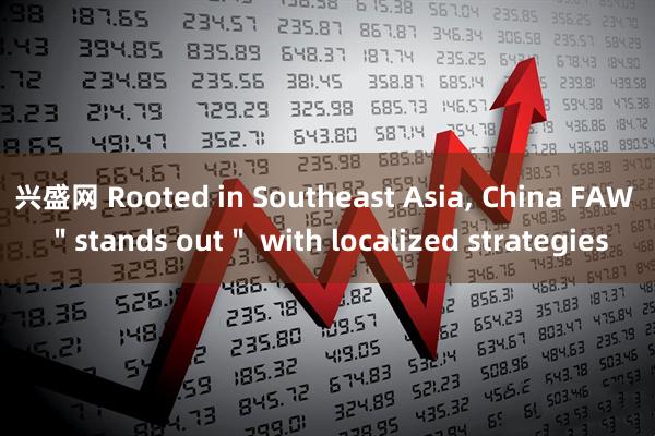 兴盛网 Rooted in Southeast Asia, China FAW ＂stands out＂ with localized strategies