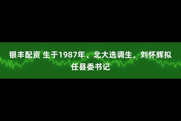 银丰配资 生于1987年、北大选调生，刘怀辉拟任县委书记