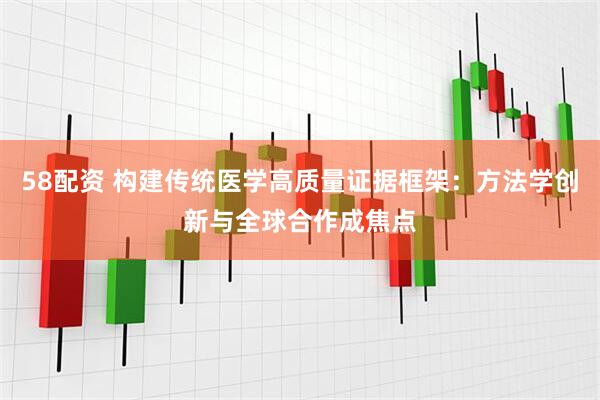 58配资 构建传统医学高质量证据框架：方法学创新与全球合作成焦点