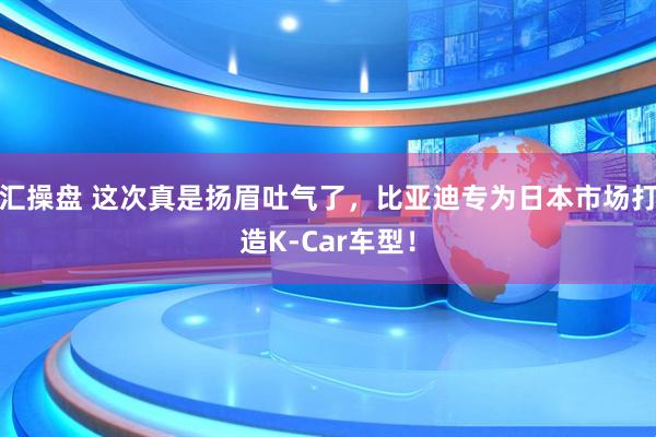 汇操盘 这次真是扬眉吐气了，比亚迪专为日本市场打造K-Car车型！