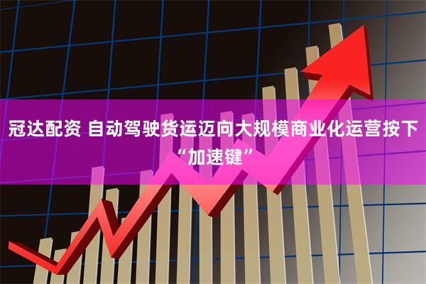 冠达配资 自动驾驶货运迈向大规模商业化运营按下“加速键”
