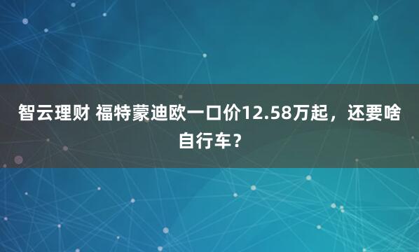 智云理财 福特蒙迪欧一口价12.58万起，还要啥自行车？