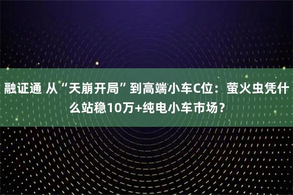 融证通 从“天崩开局”到高端小车C位：萤火虫凭什么站稳10万+纯电小车市场？
