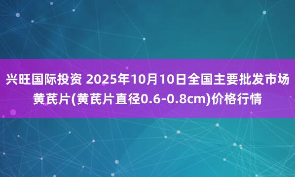 兴旺国际投资 2025年10月10日全国主要批发市场黄芪片(黄芪片直径0.6-0.8cm)价格行情
