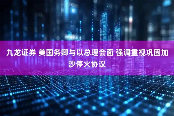 九龙证券 美国务卿与以总理会面 强调重视巩固加沙停火协议