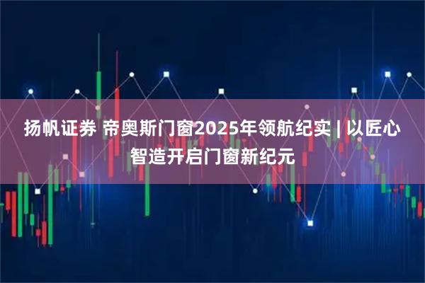 扬帆证券 帝奥斯门窗2025年领航纪实 | 以匠心智造开启门窗新纪元