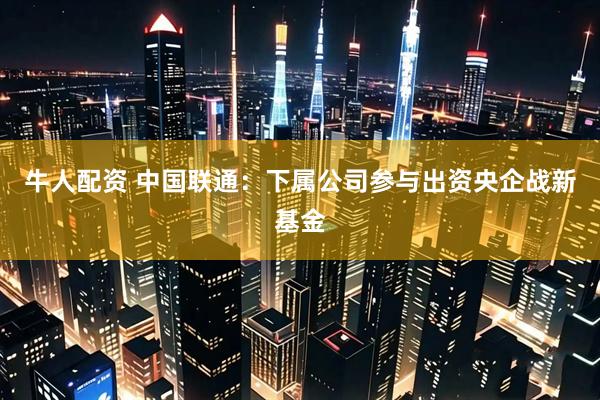 牛人配资 中国联通：下属公司参与出资央企战新基金