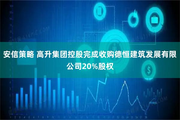 安信策略 高升集团控股完成收购德恒建筑发展有限公司20%股权