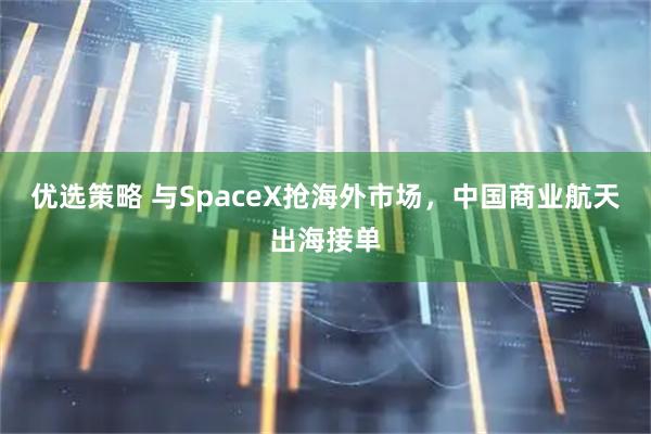 优选策略 与SpaceX抢海外市场，中国商业航天出海接单