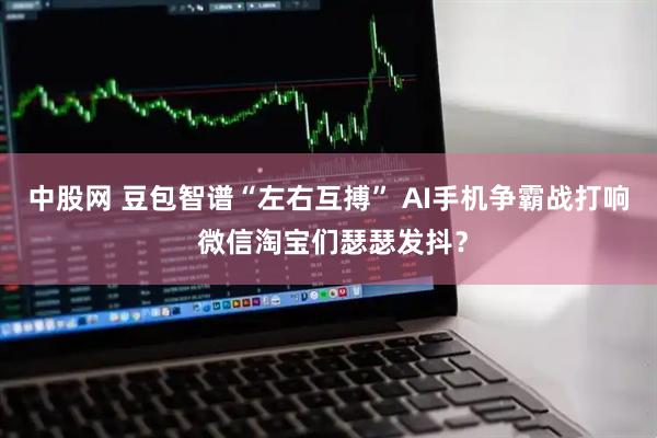 中股网 豆包智谱“左右互搏” AI手机争霸战打响 微信淘宝们瑟瑟发抖？