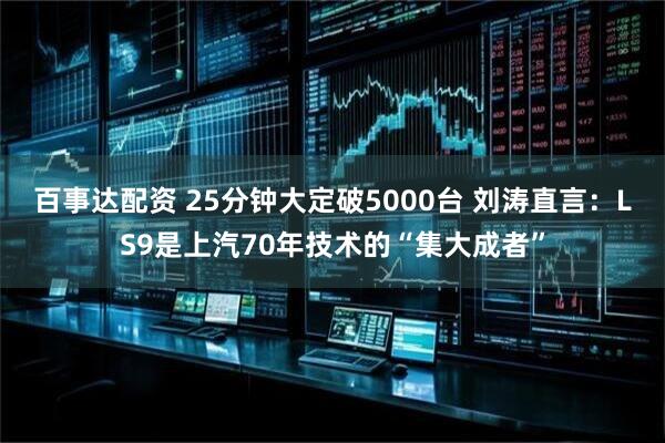百事达配资 25分钟大定破5000台 刘涛直言：LS9是上汽70年技术的“集大成者”