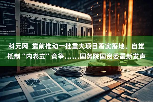 科元网  靠前推动一批重大项目落实落地、自觉抵制“内卷式”竞争……国务院国资委最新发声