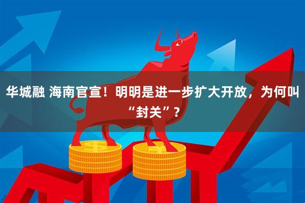 华城融 海南官宣！明明是进一步扩大开放，为何叫“封关”？