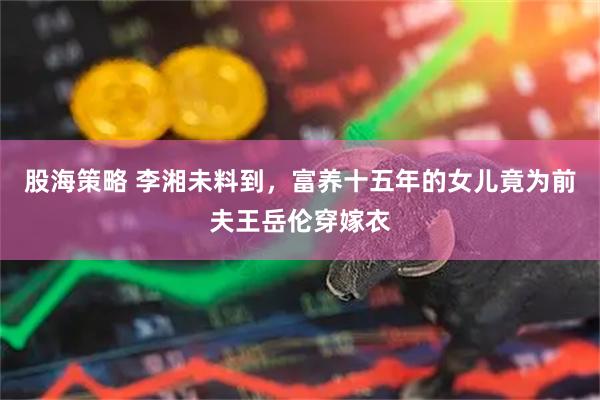 股海策略 李湘未料到，富养十五年的女儿竟为前夫王岳伦穿嫁衣