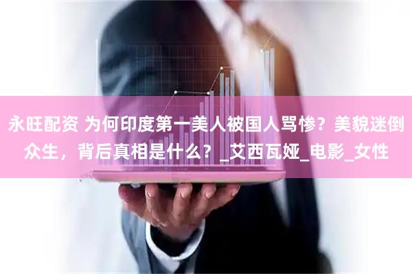 永旺配资 为何印度第一美人被国人骂惨？美貌迷倒众生，背后真相是什么？_艾西瓦娅_电影_女性
