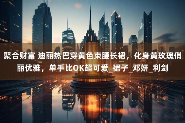聚合财富 迪丽热巴穿黄色束腰长裙，化身黄玫瑰俏丽优雅，单手比OK超可爱_裙子_邓妍_利剑