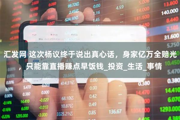 汇发网 这次杨议终于说出真心话，身家亿万全赔光，只能靠直播赚点早饭钱_投资_生活_事情