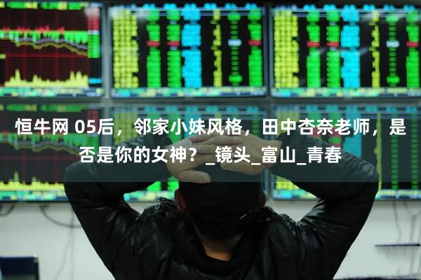 恒牛网 05后，邻家小妹风格，田中杏奈老师，是否是你的女神？_镜头_富山_青春