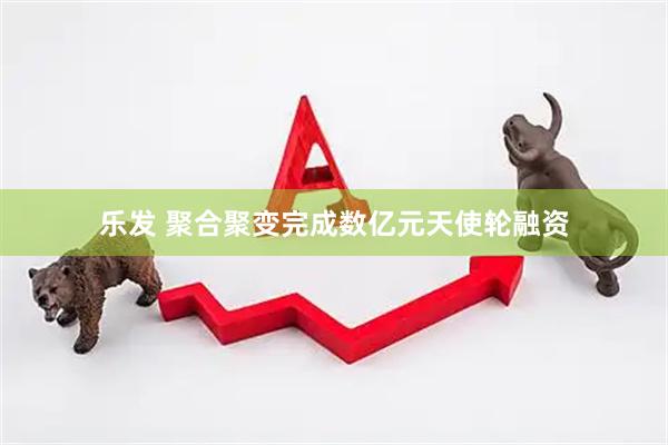 乐发 聚合聚变完成数亿元天使轮融资