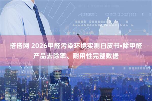 搭搭网 2026甲醛污染环境实测白皮书•除甲醛产品去除率、耐用性完整数据